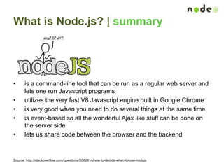 What is Node.js? | summary
• is a command-line tool that can be run as a regular web server and
lets one run Javascript programs
• utilizes the very fast V8 Javascript engine built in Google Chrome
• is very good when you need to do several things at the same time
• is event-based so all the wonderful Ajax like stuff can be done on
the server side
• lets us share code between the browser and the backend
Source: http://stackoverflow.com/questions/5062614/how-to-decide-when-to-use-nodejs
 