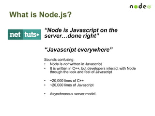 What is Node.js?
“Node is Javascript on the
server…done right”
“Javascript everywhere”
Sounds confusing:
• Node is not written in Javascript
• It is written in C++, but developers interact with Node
through the look and feel of Javascript
• ~20,000 lines of C++
• ~20,000 lines of Javascript
• Asynchronous server model
 