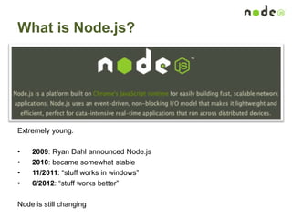 What is Node.js?
Extremely young.
• 2009: Ryan Dahl announced Node.js
• 2010: became somewhat stable
• 11/2011: “stuff works in windows”
• 6/2012: “stuff works better”
Node is still changing
 