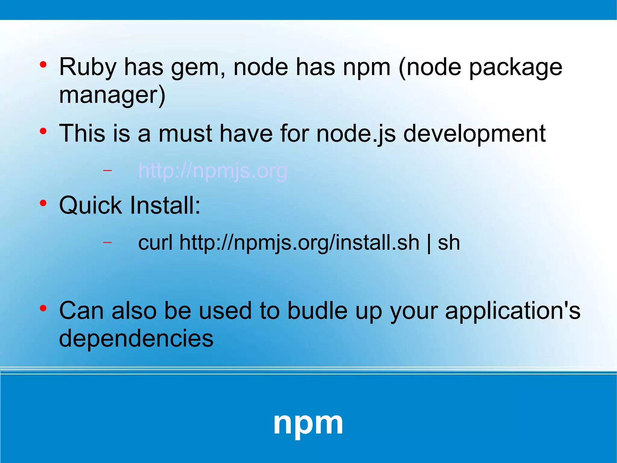 npm

Ruby has gem, node has npm (node package
manager)

This is a must have for node.js development
− http://npmjs.org

Quick Install:
− curl http://npmjs.org/install.sh | sh

Can also be used to budle up your application's
dependencies
 