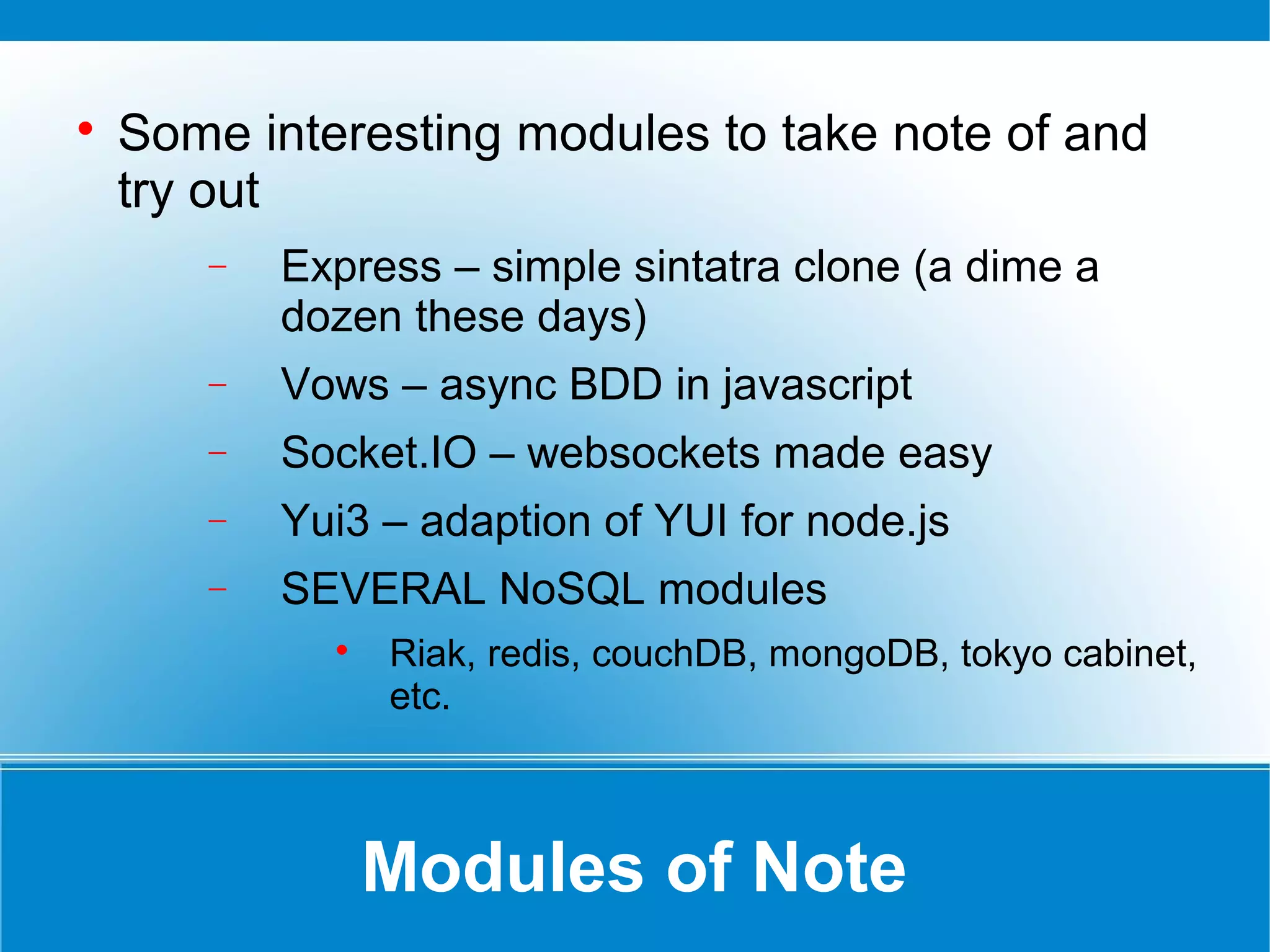 Modules of Note

Some interesting modules to take note of and
try out
− Express – simple sintatra clone (a dime a
dozen these days)
− Vows – async BDD in javascript
− Socket.IO – websockets made easy
− Yui3 – adaption of YUI for node.js
− SEVERAL NoSQL modules

Riak, redis, couchDB, mongoDB, tokyo cabinet,
etc.
 