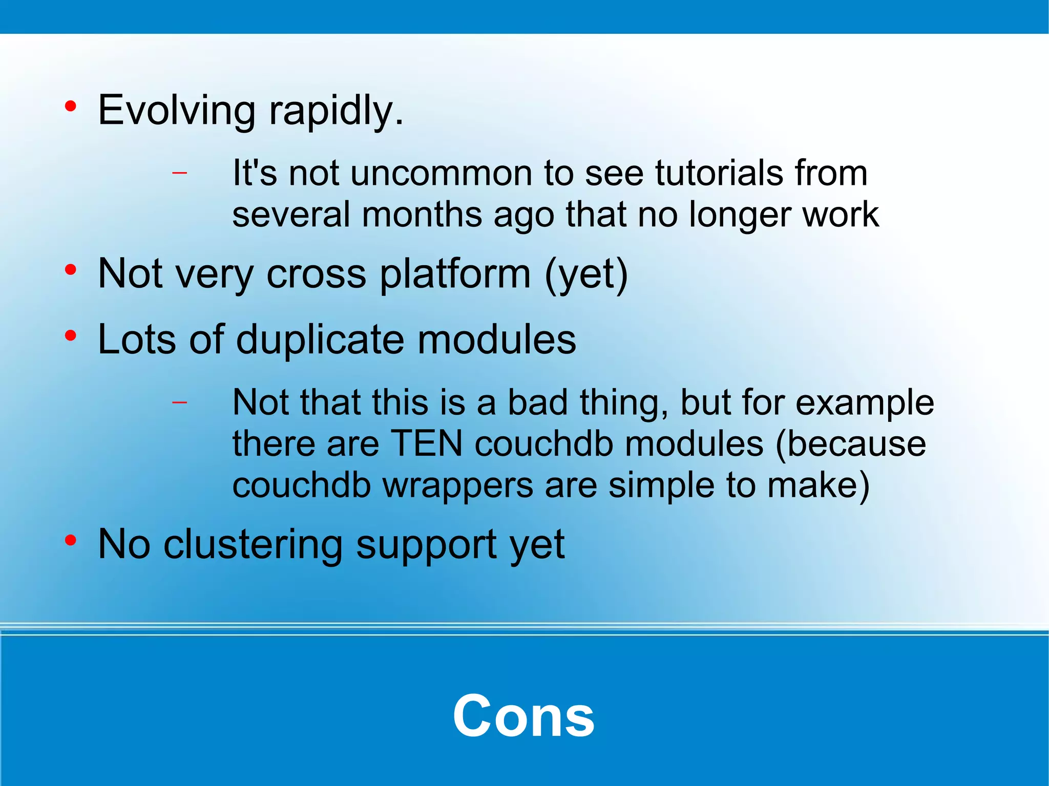 Cons

Evolving rapidly.
− It's not uncommon to see tutorials from
several months ago that no longer work

Not very cross platform (yet)

Lots of duplicate modules
− Not that this is a bad thing, but for example
there are TEN couchdb modules (because
couchdb wrappers are simple to make)

No clustering support yet
 