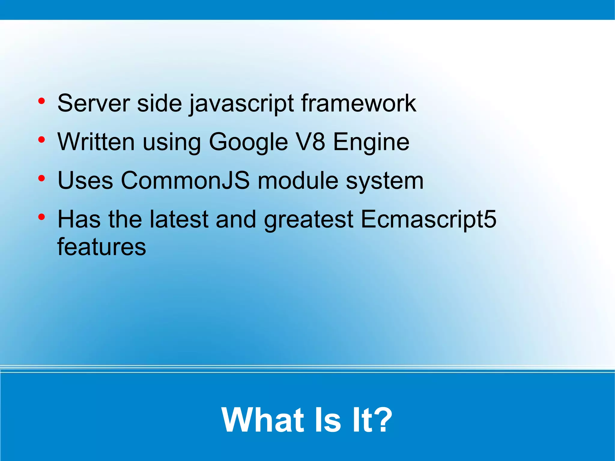 What Is It?

Server side javascript framework

Written using Google V8 Engine

Uses CommonJS module system

Has the latest and greatest Ecmascript5
features
 