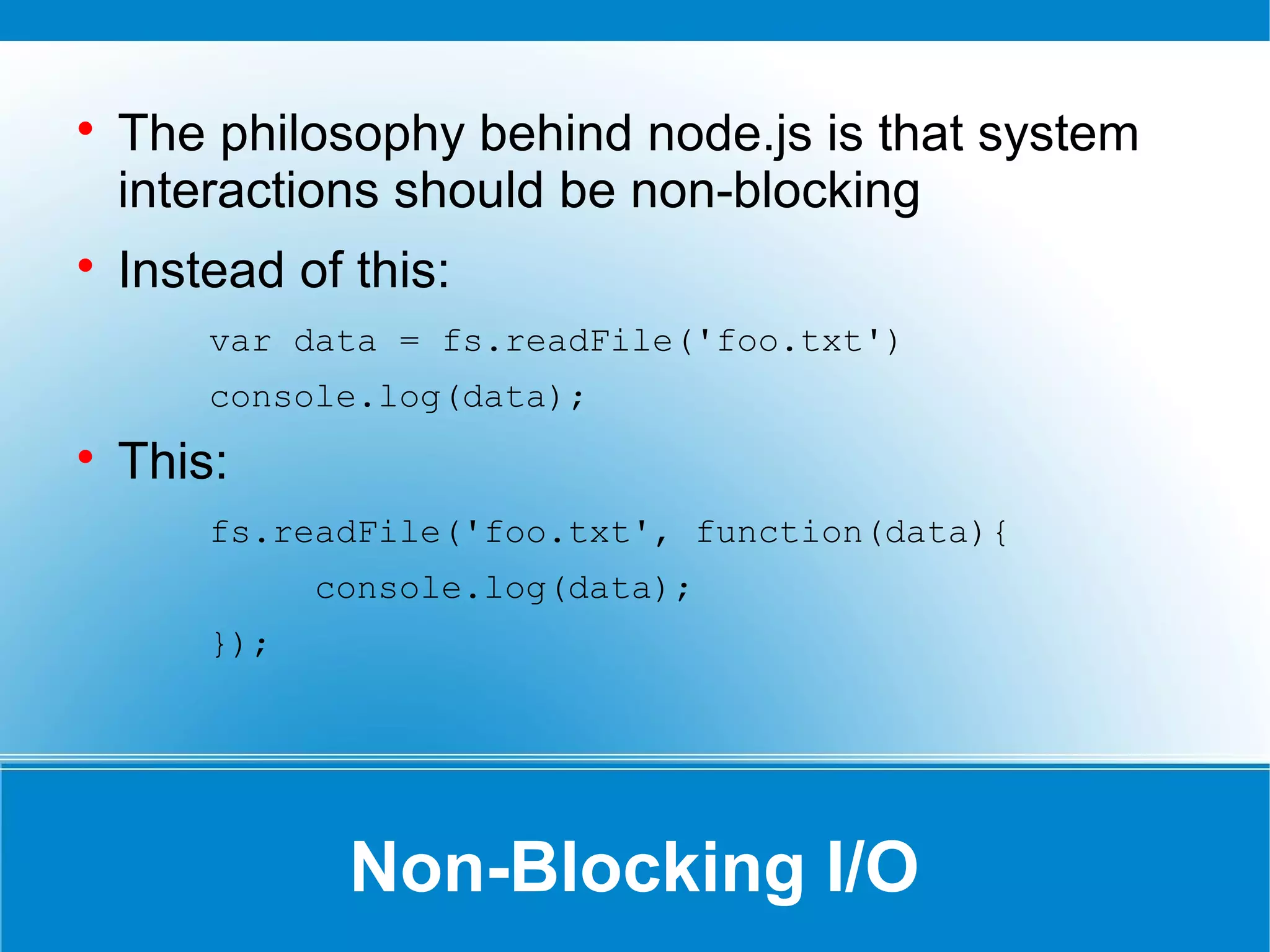 Non-Blocking I/O

The philosophy behind node.js is that system
interactions should be non-blocking

Instead of this:
var data = fs.readFile('foo.txt')
console.log(data);

This:
fs.readFile('foo.txt', function(data){
console.log(data);
});
 