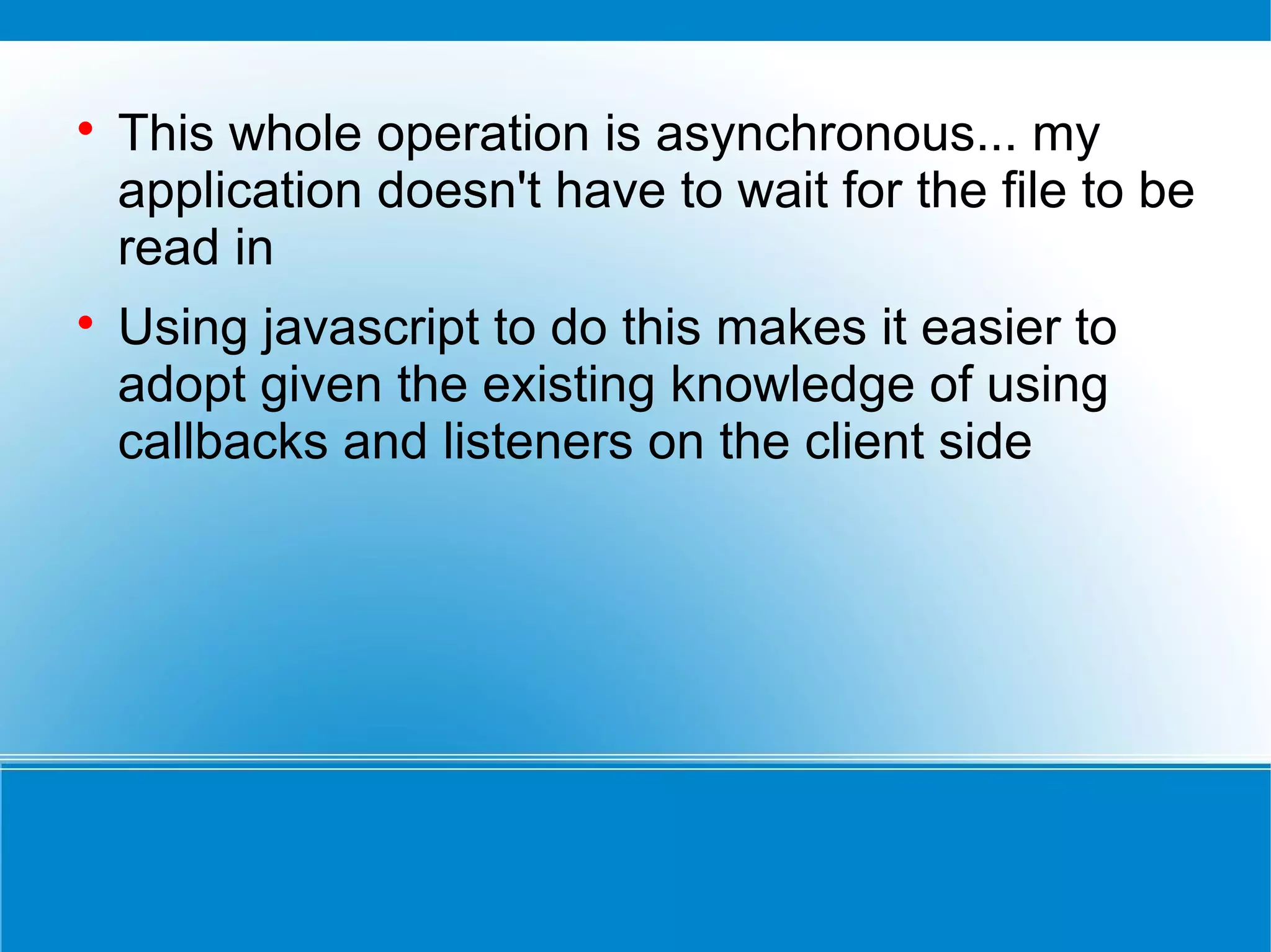 
This whole operation is asynchronous... my
application doesn't have to wait for the file to be
read in

Using javascript to do this makes it easier to
adopt given the existing knowledge of using
callbacks and listeners on the client side
 