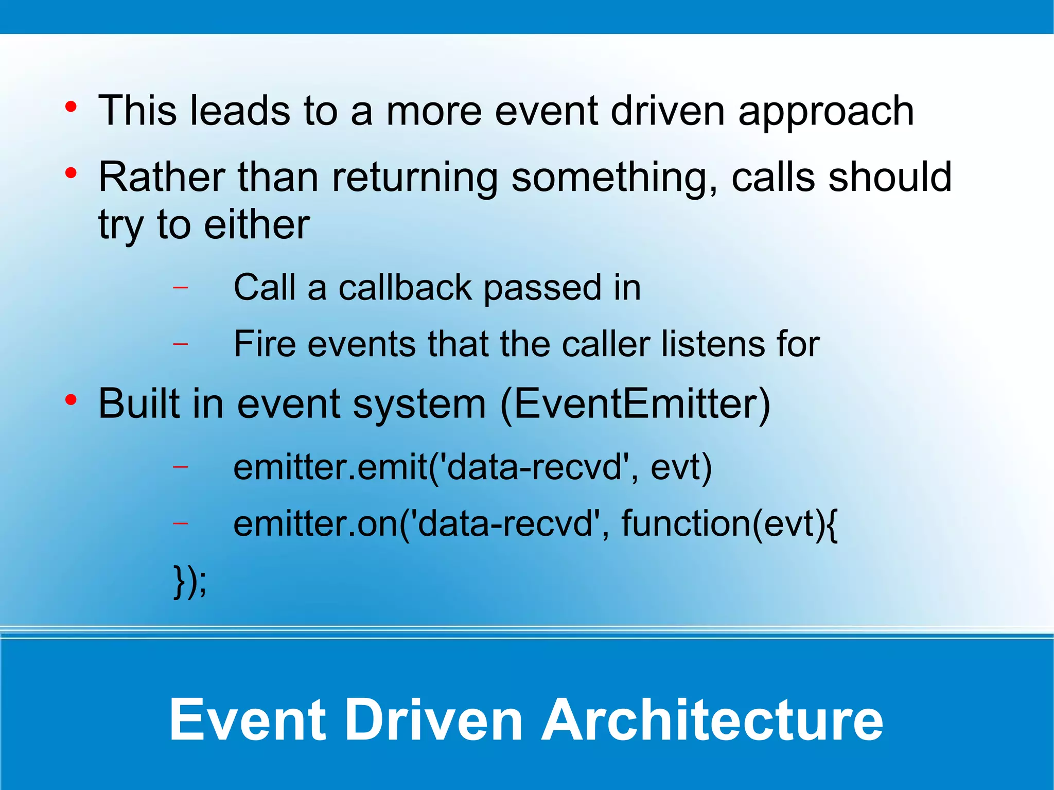 Event Driven Architecture

This leads to a more event driven approach

Rather than returning something, calls should
try to either
− Call a callback passed in
− Fire events that the caller listens for

Built in event system (EventEmitter)
− emitter.emit('data-recvd', evt)
− emitter.on('data-recvd', function(evt){
});
 