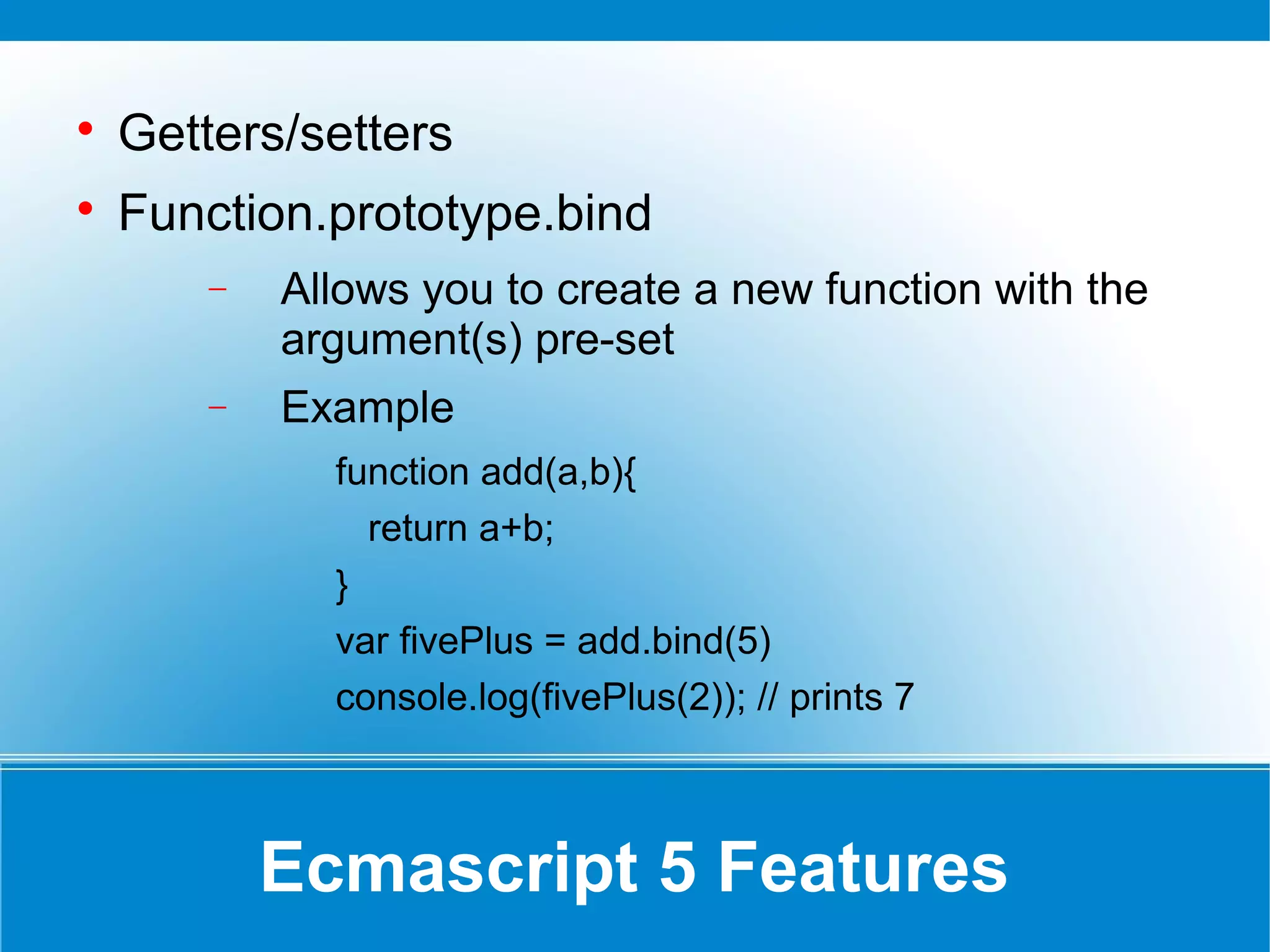 Ecmascript 5 Features

Getters/setters

Function.prototype.bind
− Allows you to create a new function with the
argument(s) pre-set
− Example
function add(a,b){
return a+b;
}
var fivePlus = add.bind(5)
console.log(fivePlus(2)); // prints 7
 