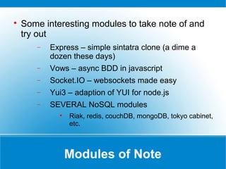 Modules of Note

Some interesting modules to take note of and
try out
− Express – simple sintatra clone (a dime a
dozen these days)
− Vows – async BDD in javascript
− Socket.IO – websockets made easy
− Yui3 – adaption of YUI for node.js
− SEVERAL NoSQL modules

Riak, redis, couchDB, mongoDB, tokyo cabinet,
etc.
 