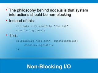 Non-Blocking I/O

The philosophy behind node.js is that system
interactions should be non-blocking

Instead of this:
var data = fs.readFile('foo.txt')
console.log(data);

This:
fs.readFile('foo.txt', function(data){
console.log(data);
});
 