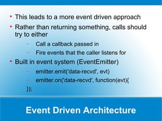 Event Driven Architecture

This leads to a more event driven approach

Rather than returning something, calls should
try to either
− Call a callback passed in
− Fire events that the caller listens for

Built in event system (EventEmitter)
− emitter.emit('data-recvd', evt)
− emitter.on('data-recvd', function(evt){
});
 