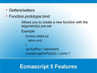 Ecmascript 5 Features

Getters/setters

Function.prototype.bind
− Allows you to create a new function with the
argument(s) pre-set
− Example
function add(a,b){
return a+b;
}
var fivePlus = add.bind(5)
console.log(fivePlus(2)); // prints 7
 