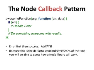 The Node Callback Pattern
awesomeFunction(arg, function (err, data) {
   if (err) {
      // Handle Error
   }
   // Do something awesome with results.
});

• Error first then success… ALWAYS!
• Because this is the de-facto standard 99.99999% of the time
  you will be able to guess how a Node library will work.
 
