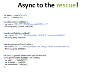 Async to the rescue!
var async = require('async');
var db = require(’db');

function getUser (callback) {
  var query = 'SELECT * FROM users WHERE id = ?';
  db.query(query, [userId], callback);
}

function getActivities (callback) {
  var query = 'SELECT * FROM activities ORDER BY timestamp LIMIT 50';
  db.query(query, callback);
}

function getLeaderBoard (callback) {
  var query = 'SELECT count(points) as total, user_id FROM activities LIMIT 50';
  db.query(query, callback);
}

var tasks = [getUser, getActivities, getLeaderBoard];
async.parallel(tasks, function (err, results) {
  var user       = results[0][0];
  var activities = results[1];
  var leaderBoard = results[2];
});
 