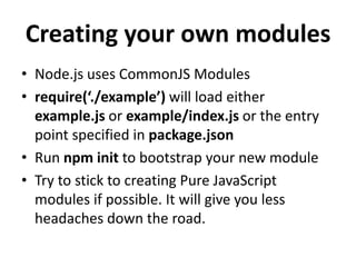 Creating your own modules
• Node.js uses CommonJS Modules
• require(‘./example’) will load either
  example.js or example/index.js or the entry
  point specified in package.json
• Run npm init to bootstrap your new module
• Try to stick to creating Pure JavaScript
  modules if possible. It will give you less
  headaches down the road.
 