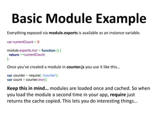 Basic Module Example
Everything exposed via module.exports is available as an instance variable.

var currentCount = 0;

module.exports.incr = function () {
  return ++currentCount;
};

Once you’ve created a module in counter.js you use it like this…
var counter = require(’./counter');
var count = counter.incr();

Keep this in mind… modules are loaded once and cached. So when
you load the module a second time in your app, require just
returns the cache copied. This lets you do interesting things…
 