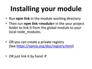 Installing your module
• Run npm link in the module working directory
• Then run npm link <module> in the your project
  folder to link it from the global module to your
  local node_modules.

• OR you can create a private registry
  (See https://npmjs.org/doc/registry.html)

• OR just link it by hand :P
 