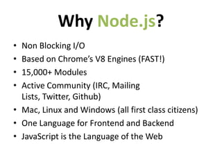 Why Node.js?
• Non Blocking I/O
• Based on Chrome’s V8 Engines (FAST!)
• 15,000+ Modules
• Active Community (IRC, Mailing
  Lists, Twitter, Github)
• Mac, Linux and Windows (all first class citizens)
• One Language for Frontend and Backend
• JavaScript is the Language of the Web
 