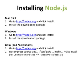 Installing Node.js
Mac OS X
1. Go to http://nodejs.org and click install
2. Install the downloaded package

Windows
1. Go to http://nodejs.org and click install
2. Install the downloaded package

Linux (and *nix variants)
1. Go to http://nodejs.org and click install
2. Decompress source and… ./configure … make … make install
   ( for Ubuntu use Chris Lea’s PPA – ppa:chris-lea/node.js )
 