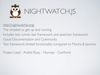 NIGHTWATCH.JS
http://nightwatchjs.org/ 
The simplest to get up and running 
Includes test runner, test framework and assertion framework 
Good Documentation and Community 
Test framework limited functionality compared to Mocha & Jasmine
Project Lead - Andrei Rusu - Norway - Conﬁrmit
 
 