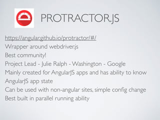 PROTRACTOR.JS
https://angular.github.io/protractor/#/  
Wrapper around webdriver.js 
Best community! 
Project Lead - Julie Ralph - Washington - Google 
Mainly created for AngularJS apps and has ability to know
AngularJS app state 
Can be used with non-angular sites, simple conﬁg change 
Best built in parallel running ability 
 