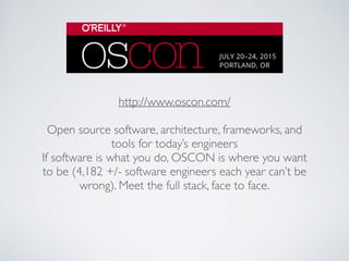 http://www.oscon.com/
Open source software, architecture, frameworks, and
tools for today’s engineers
If software is what you do, OSCON is where you want
to be (4,182 +/- software engineers each year can’t be
wrong). Meet the full stack, face to face.
 