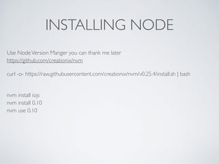 INSTALLING NODE
Use NodeVersion Manger you can thank me later 
https://github.com/creationix/nvm
curl -o- https://raw.githubusercontent.com/creationix/nvm/v0.25.4/install.sh | bash
 
nvm install iojs 
nvm install 0.10 
nvm use 0.10 
 