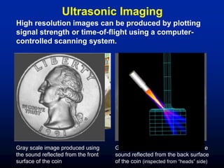 Ultrasonic Imaging
Gray scale image produced using
the sound reflected from the front
surface of the coin
Gray scale image produced using the
sound reflected from the back surface
of the coin (inspected from “heads” side)
High resolution images can be produced by plotting
signal strength or time-of-flight using a computer-
controlled scanning system.
 