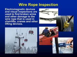 Wire Rope Inspection
Electromagnetic devices
and visual inspections are
used to find broken wires
and other damage to the
wire rope that is used in
chairlifts, cranes and other
lifting devices.
 