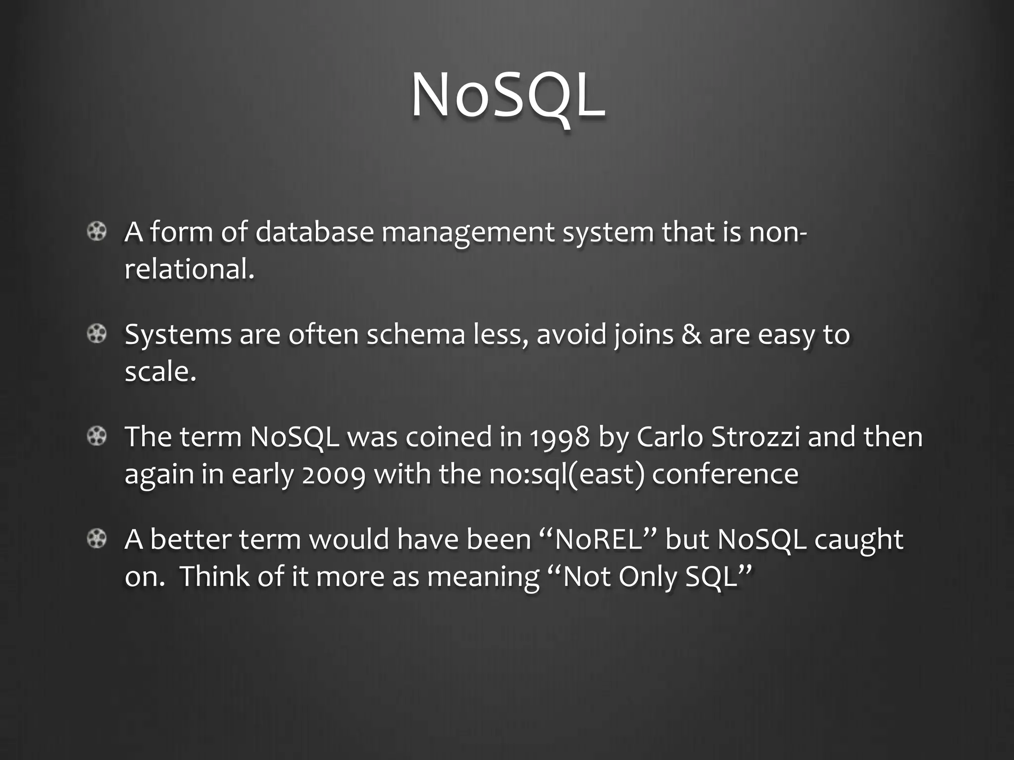 NoSQLA form of database management system that is non-relational.Systems are often schema less, avoid joins & are easy to scale.The term NoSQL was coined in 1998 by Carlo Strozzi and then again in early 2009 with the no:sql(east) conferenceA better term would have been “NoREL” but NoSQL caught on.  Think of it more as meaning “Not Only SQL”