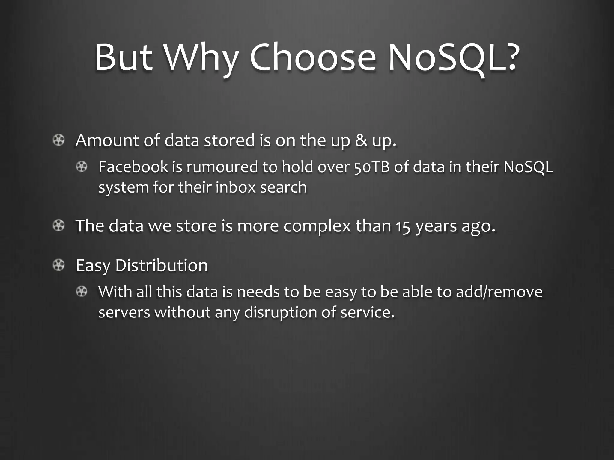 But Why Choose NoSQL?Amount of data stored is on the up & up.Facebook is rumoured to hold over 50TB of data in their NoSQL system for their inbox searchThe data we store is more complex than 15 years ago.Easy DistributionWith all this data is needs to be easy to be able to add/remove servers without any disruption of service.