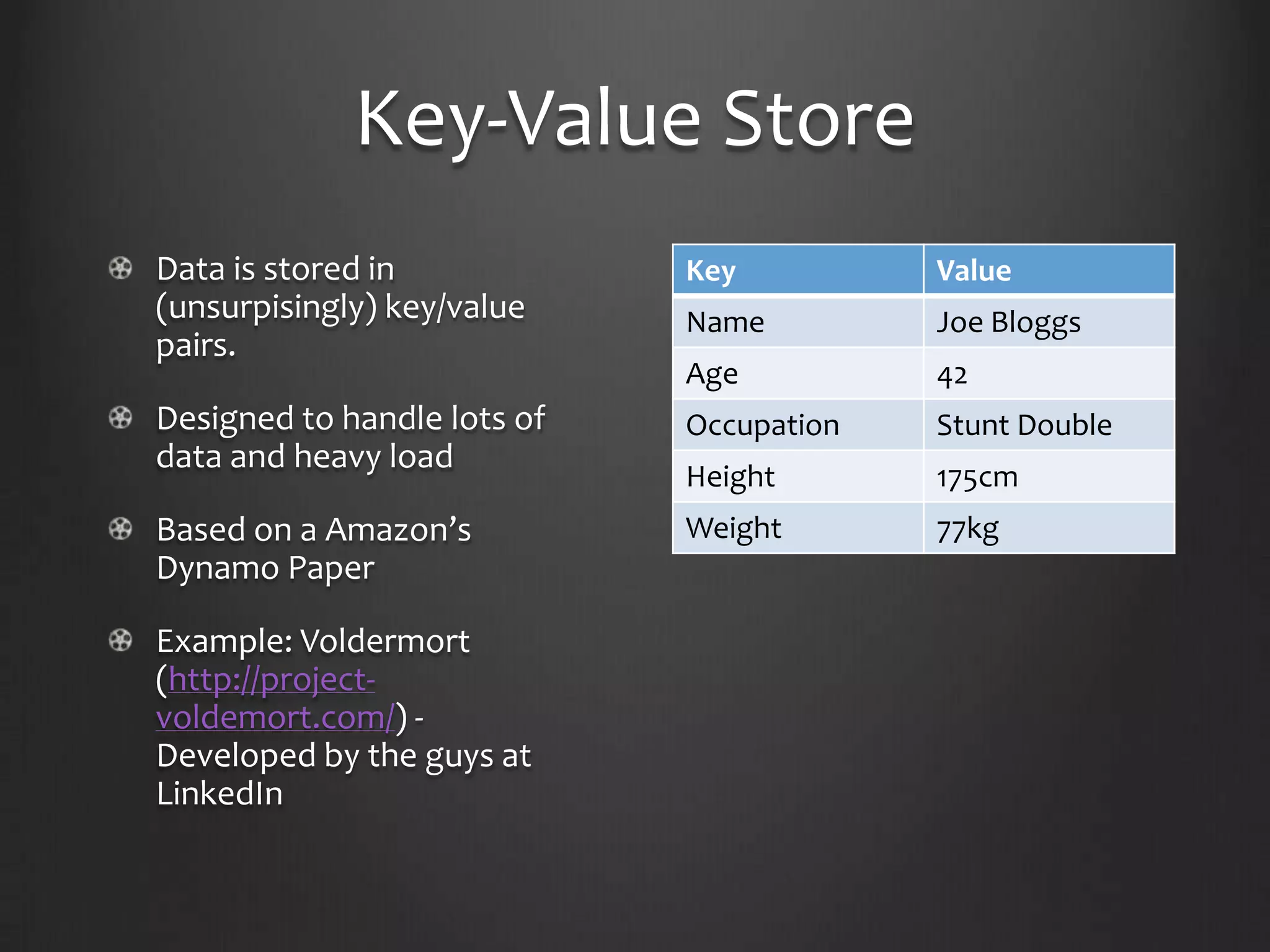 Key-Value StoreData is stored in (unsurpisingly) key/value pairs.Designed to handle lots of data and heavy loadBased on a Amazon’s Dynamo PaperExample: Voldermort (http://project-voldemort.com/) - Developed by the guys at LinkedIn