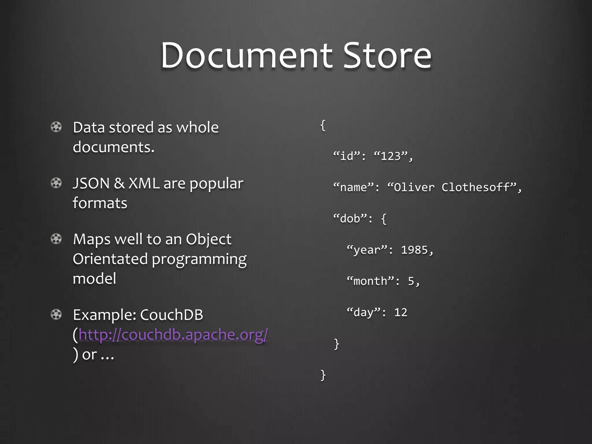 Document StoreData stored as whole documents.JSON & XML are popular formatsMaps well to an Object Orientated programming modelExample: CouchDB (http://couchdb.apache.org/) or …{ “id”: “123”, “name”: “Oliver Clothesoff”, “dob”: {   “year”: 1985,   “month”: 5,   “day”: 12  }}