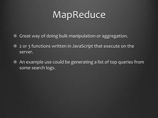 MapReduceGreat way of doing bulk manipulation or aggregation.2 or 3 functions written in JavaScript that execute on the server.An example use could be generating a list of top queries from some search logs.