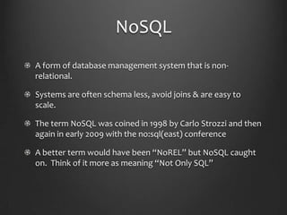 NoSQLA form of database management system that is non-relational.Systems are often schema less, avoid joins & are easy to scale.The term NoSQL was coined in 1998 by Carlo Strozzi and then again in early 2009 with the no:sql(east) conferenceA better term would have been “NoREL” but NoSQL caught on.  Think of it more as meaning “Not Only SQL”