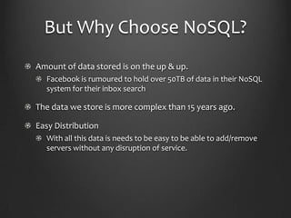 But Why Choose NoSQL?Amount of data stored is on the up & up.Facebook is rumoured to hold over 50TB of data in their NoSQL system for their inbox searchThe data we store is more complex than 15 years ago.Easy DistributionWith all this data is needs to be easy to be able to add/remove servers without any disruption of service.