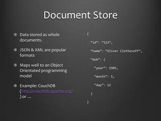 Document StoreData stored as whole documents.JSON & XML are popular formatsMaps well to an Object Orientated programming modelExample: CouchDB (http://couchdb.apache.org/) or …{ “id”: “123”, “name”: “Oliver Clothesoff”, “dob”: {   “year”: 1985,   “month”: 5,   “day”: 12  }}