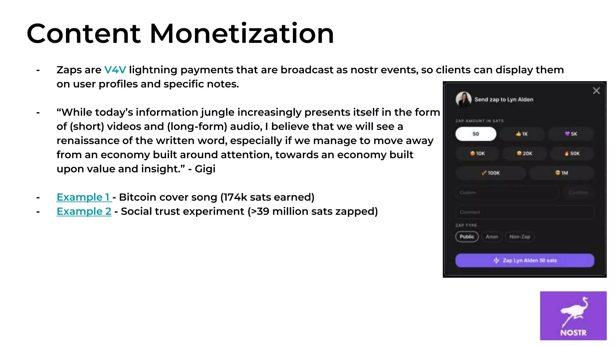 11
- Zaps are V4V lightning payments that are broadcast as nostr events, so clients can display them
on user profiles and specific notes.
- “While today’s information jungle increasingly presents itself in the form
of (short) videos and (long-form) audio, I believe that we will see a
renaissance of the written word, especially if we manage to move away
from an economy built around attention, towards an economy built
upon value and insight.” - Gigi
- Example 1 - Bitcoin cover song (174k sats earned)
- Example 2 - Social trust experiment (>39 million sats zapped)
Content Monetization
 