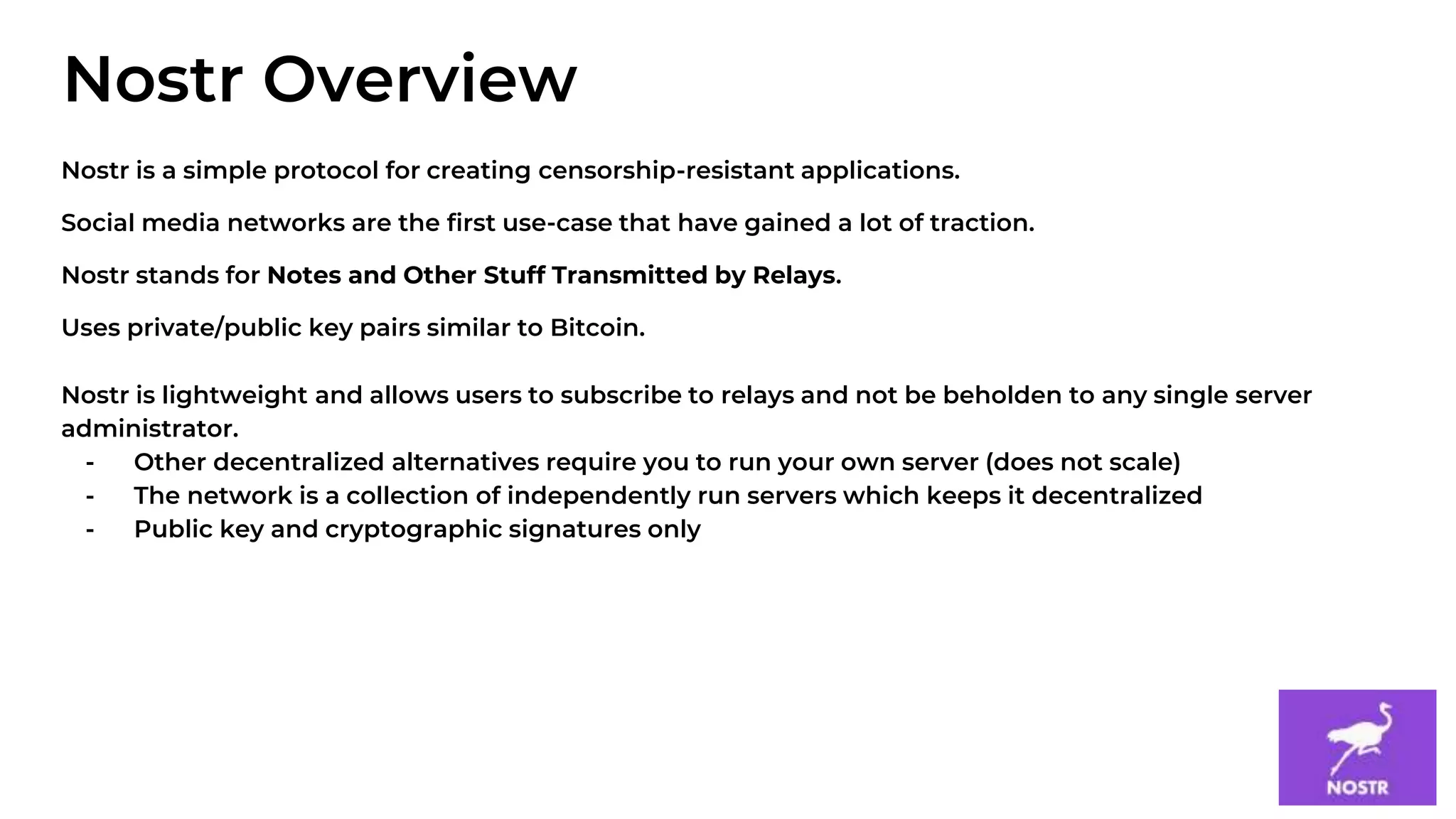 2
Nostr is a simple protocol for creating censorship-resistant applications.
Social media networks are the first use-case that have gained a lot of traction.
Nostr stands for Notes and Other Stuff Transmitted by Relays.
Uses private/public key pairs similar to Bitcoin.
Nostr is lightweight and allows users to subscribe to relays and not be beholden to any single server
administrator.
- Other decentralized alternatives require you to run your own server (does not scale)
- The network is a collection of independently run servers which keeps it decentralized
- Public key and cryptographic signatures only
Nostr Overview
 