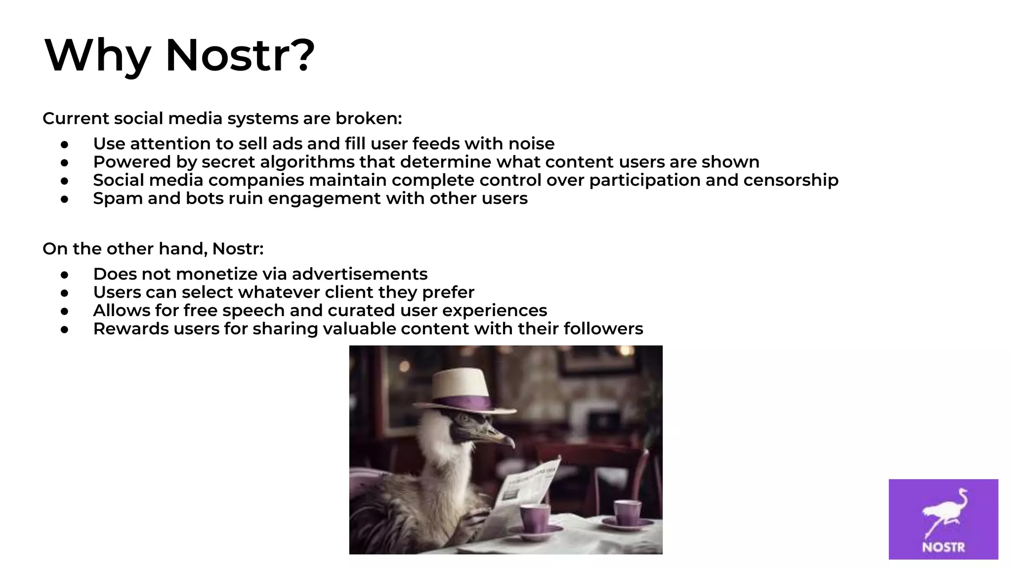 3
Current social media systems are broken:
● Use attention to sell ads and fill user feeds with noise
● Powered by secret algorithms that determine what content users are shown
● Social media companies maintain complete control over participation and censorship
● Spam and bots ruin engagement with other users
On the other hand, Nostr:
● Does not monetize via advertisements
● Users can select whatever client they prefer
● Allows for free speech and curated user experiences
● Rewards users for sharing valuable content with their followers
Why Nostr?
 