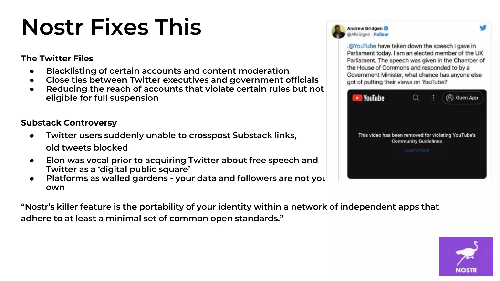 4
The Twitter Files
● Blacklisting of certain accounts and content moderation
● Close ties between Twitter executives and government officials
● Reducing the reach of accounts that violate certain rules but not
eligible for full suspension
Substack Controversy
● Twitter users suddenly unable to crosspost Substack links,
old tweets blocked
● Elon was vocal prior to acquiring Twitter about free speech and
Twitter as a ‘digital public square’
● Platforms as walled gardens - your data and followers are not your
own
“Nostr’s killer feature is the portability of your identity within a network of independent apps that
adhere to at least a minimal set of common open standards.”
Nostr Fixes This
 