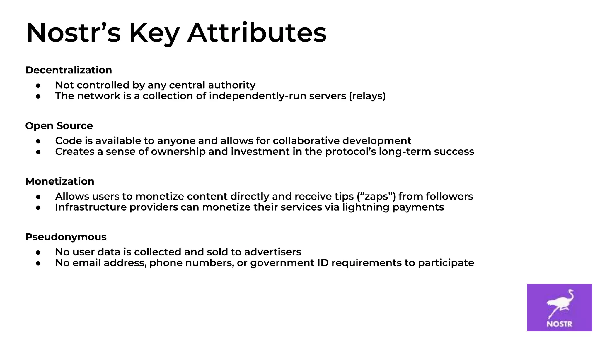 5
Decentralization
● Not controlled by any central authority
● The network is a collection of independently-run servers (relays)
Open Source
● Code is available to anyone and allows for collaborative development
● Creates a sense of ownership and investment in the protocol’s long-term success
Monetization
● Allows users to monetize content directly and receive tips (“zaps”) from followers
● Infrastructure providers can monetize their services via lightning payments
Pseudonymous
● No user data is collected and sold to advertisers
● No email address, phone numbers, or government ID requirements to participate
Nostr’s Key Attributes
 