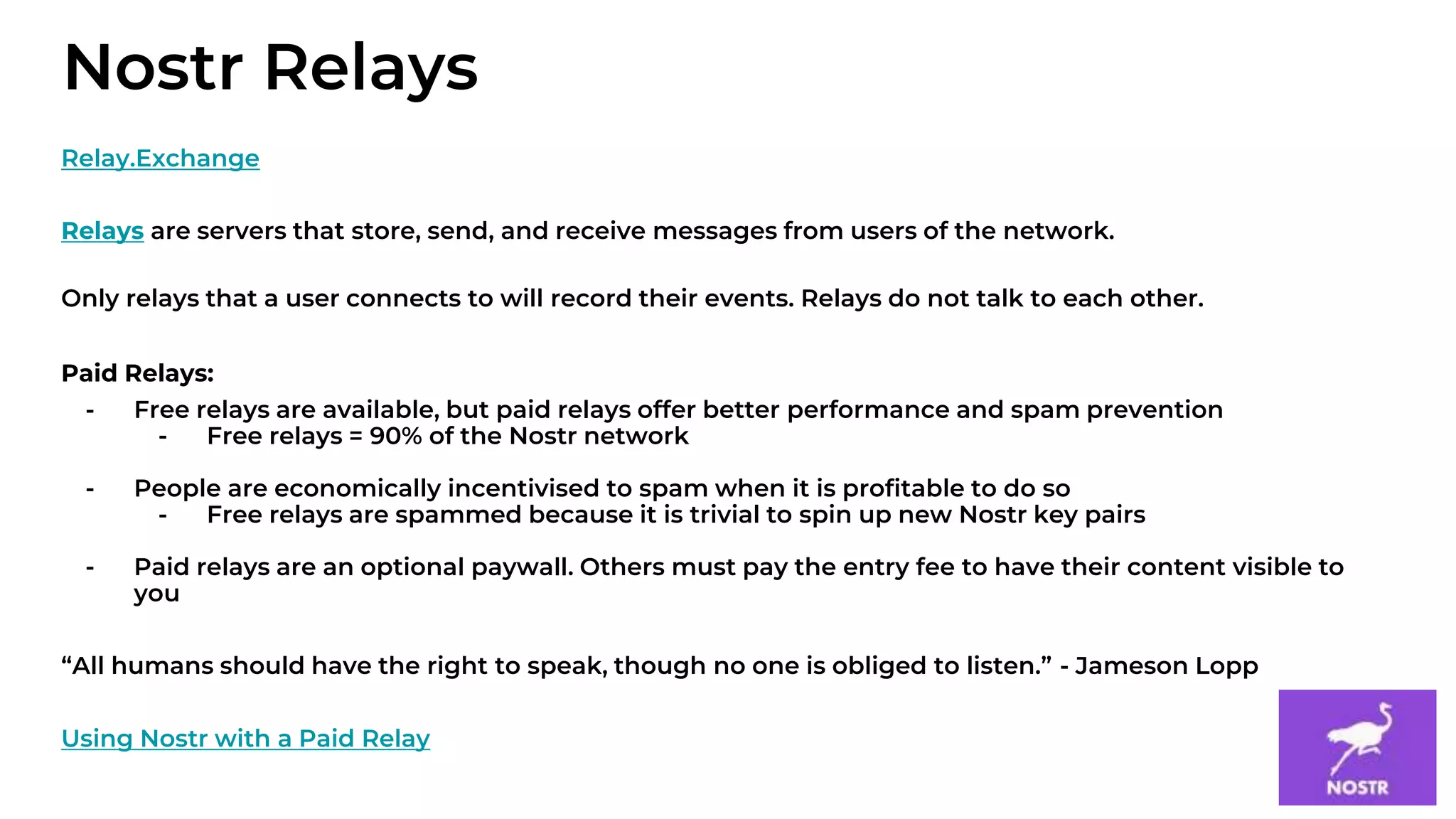 9
Relay.Exchange
Relays are servers that store, send, and receive messages from users of the network.
Only relays that a user connects to will record their events. Relays do not talk to each other.
Paid Relays:
- Free relays are available, but paid relays offer better performance and spam prevention
- Free relays = 90% of the Nostr network
- People are economically incentivised to spam when it is profitable to do so
- Free relays are spammed because it is trivial to spin up new Nostr key pairs
- Paid relays are an optional paywall. Others must pay the entry fee to have their content visible to
you
“All humans should have the right to speak, though no one is obliged to listen.” - Jameson Lopp
Using Nostr with a Paid Relay
Nostr Relays
 