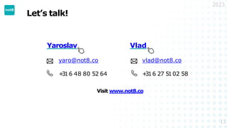 Let’s talk!
2023
Yaroslav
yaro@not8.co
+
316 48 80 52 64
Vlad
vlad@not8.co
+
316 27 5102 58
11
Visit www.not8.co
 