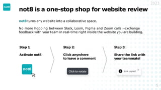 not8 is a one-stop shop for website review
not8 turns any website into a collaborative space.
No more hopping between Slack, Loom, Figma and Zoom calls - exchange
feedback with your team in real-time right inside the website you are building.
2023
Step 1
:
Activate not8
Step 2:
Click anywhere
to leave a comment
Step 3:
Share the link with
your teammate!
5
 