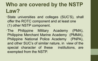 Who are covered by the NSTP
Law?
•
•
State universities and colleges (SUC’S), shall
offer the ROTC component and at least ...