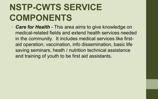 NSTP-CWTS SERVICE
COMPONENTS
• Care for Health - This area aims to give knowledge on
medical-related fields and extend hea...