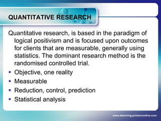 QUANTITATIVE RESEARCH Quantitative research, is based in the paradigm of logical positivism and is focused upon outcomes for clients that are measurable, generally using statistics. The dominant research method is the randomised controlled trial.Objective, one realityMeasurableReduction, control, predictionStatistical analysiswww.elearning.pchsinconline.com