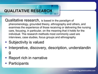 QUALITATIVE RESEARCHQualitative research, is based in the paradigm of phenomenology, grounded theory, ethnography and others, and examines the experience of those receiving or delivering the nursing care, focusing, in particular, on the meaning that it holds for the individual. The research methods most commonly used are interviews, case studies, focus groups and ethnographySubjectivity is valuedInterpretive, discovery, description, understandingReport rich in narrativeParticipantswww.elearning.pchsinconline.com