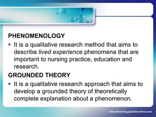 PHENOMENOLOGYIt is a qualitative research method that aims to describe lived experience phenomena that are important to nursing practice, education and research.GROUNDED THEORYIt is a qualitative research approach that aims to develop a grounded theory of theoretically complete explanation about a phenomenon.www.elearning.pchsinconline.com