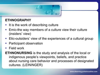 ETHNOGRAPHYIt is the work of describing cultureEmic-the way members of a culture view their culture (insiders’ view)Etic-outsiders’ view of the experiences of a cultural groupParticipant observationField workETHNONURSING is the study and analysis of the local or indigenous people’s viewpoints, beliefs, and practice about nursing care behavior and processes of designated cultures. (LEININGER)www.elearning.pchsinconline.com